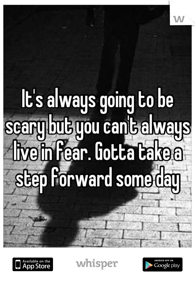 It's always going to be scary but you can't always live in fear. Gotta take a step forward some day
