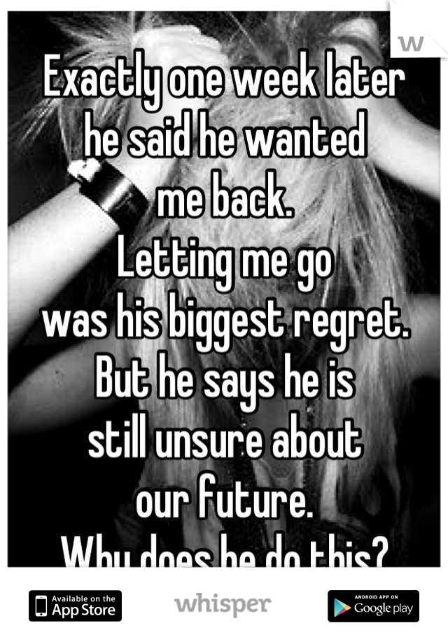 Exactly one week later
he said he wanted
me back. 
Letting me go
was his biggest regret.
But he says he is
still unsure about
our future.
Why does he do this?