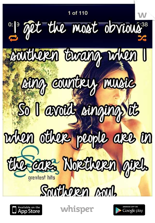 I get the most obvious southern twang when I sing country music
So I avoid singing it when other people are in the car. Northern girl. Southern soul