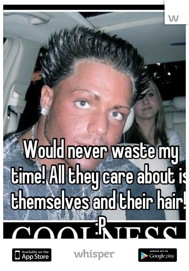 Would never waste my time! All they care about is themselves and their hair!! :P