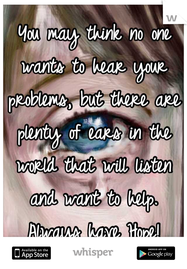 You may think no one wants to hear your problems, but there are plenty of ears in the world that will listen and want to help. 
Always have Hope!