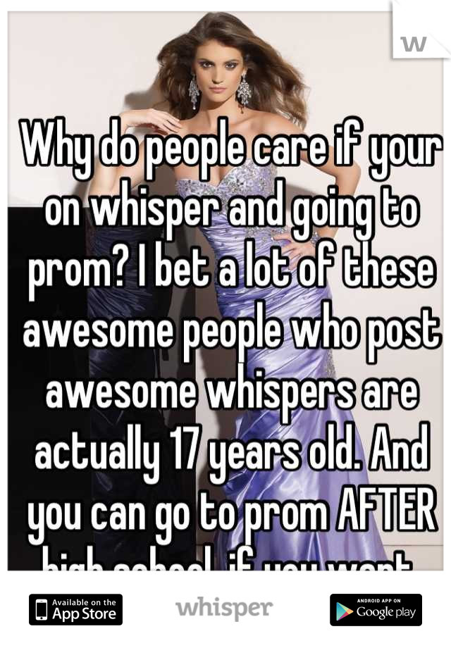 Why do people care if your on whisper and going to prom? I bet a lot of these awesome people who post awesome whispers are actually 17 years old. And you can go to prom AFTER high school, if you want.