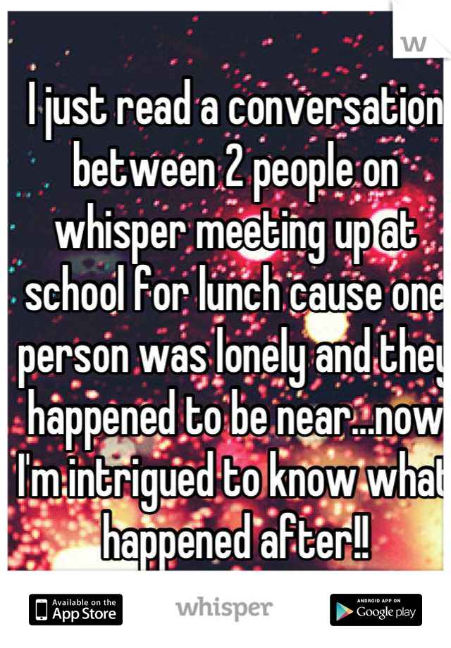 I just read a conversation between 2 people on whisper meeting up at school for lunch cause one person was lonely and they happened to be near...now I'm intrigued to know what happened after!!