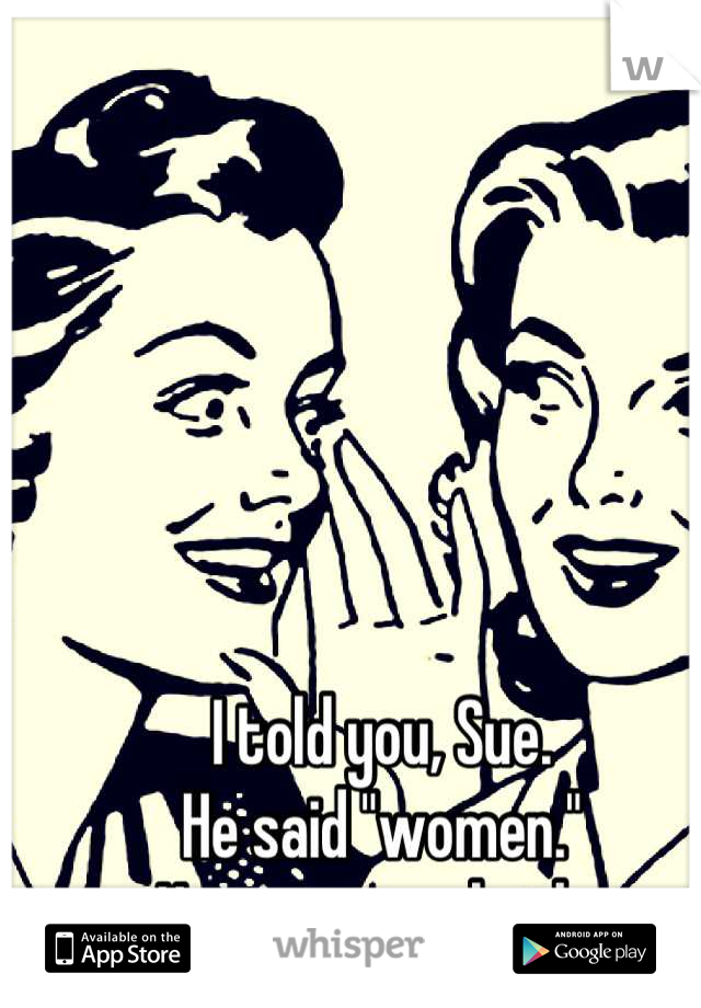 I told you, Sue. 
He said "women."
He wants us both. 