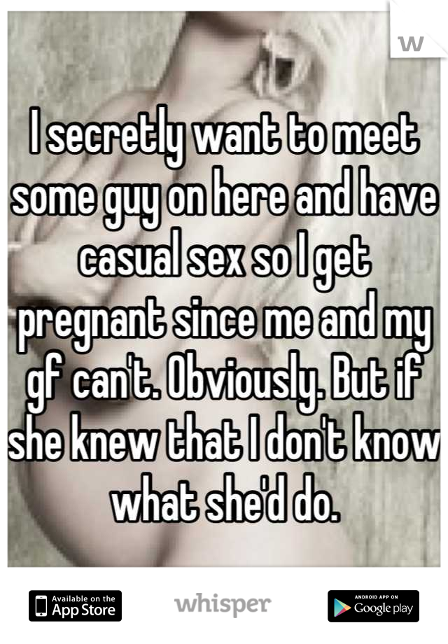 I secretly want to meet some guy on here and have casual sex so I get pregnant since me and my gf can't. Obviously. But if she knew that I don't know what she'd do.