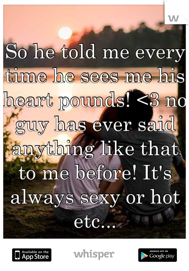 So he told me every time he sees me his heart pounds! <3 no guy has ever said anything like that to me before! It's always sexy or hot etc...
