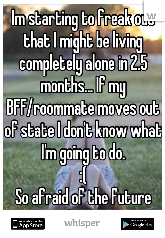 Im starting to freak out that I might be living completely alone in 2.5 months... If my BFF/roommate moves out of state I don't know what I'm going to do. 
:( 
So afraid of the future right now. 