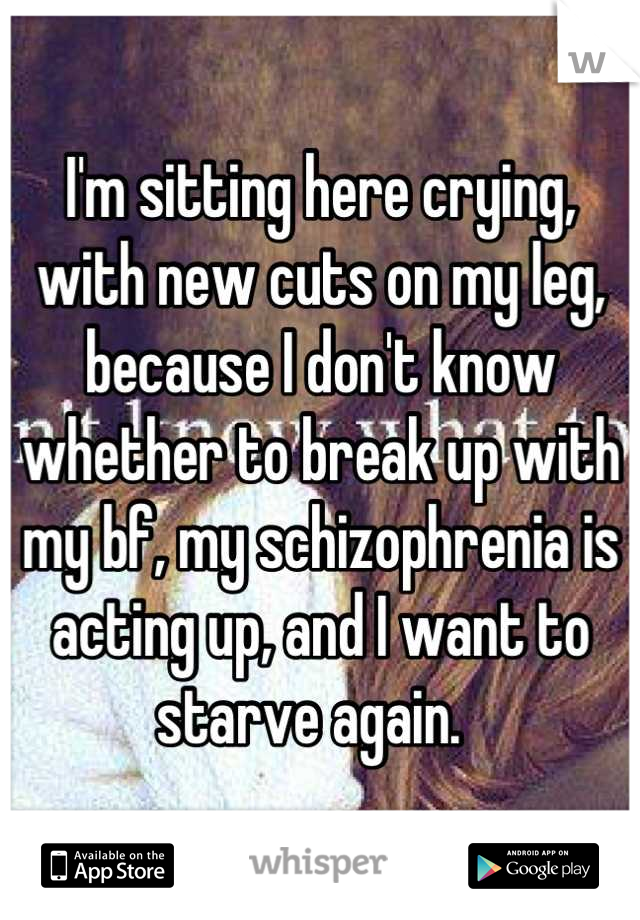 I'm sitting here crying, with new cuts on my leg, because I don't know whether to break up with my bf, my schizophrenia is acting up, and I want to starve again.  