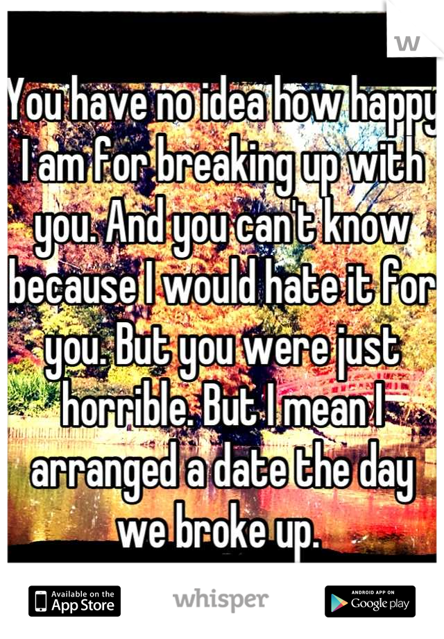 You have no idea how happy I am for breaking up with you. And you can't know because I would hate it for you. But you were just horrible. But I mean I arranged a date the day we broke up. 