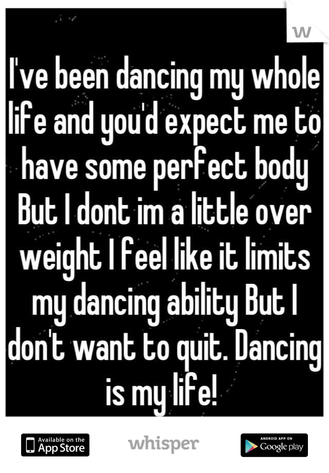 I've been dancing my whole life and you'd expect me to have some perfect body But I dont im a little over weight I feel like it limits my dancing ability But I don't want to quit. Dancing is my life! 