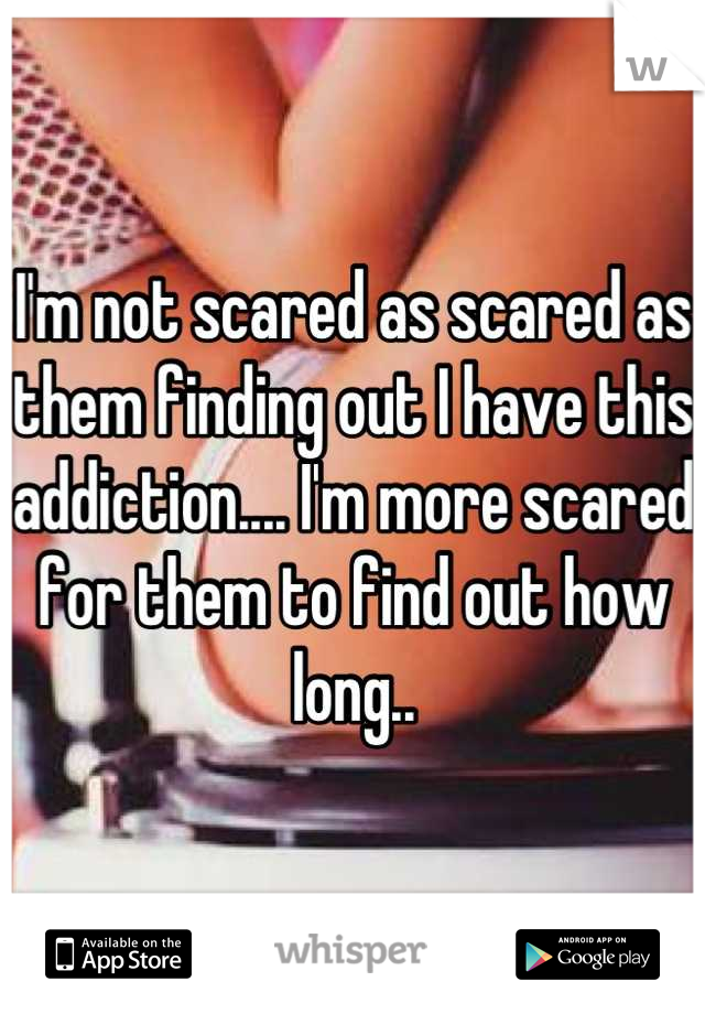 I'm not scared as scared as them finding out I have this addiction.... I'm more scared for them to find out how long..