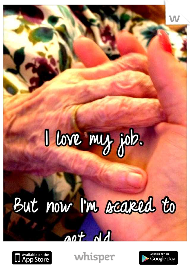 I love my job. 

But now I'm scared to get old. 