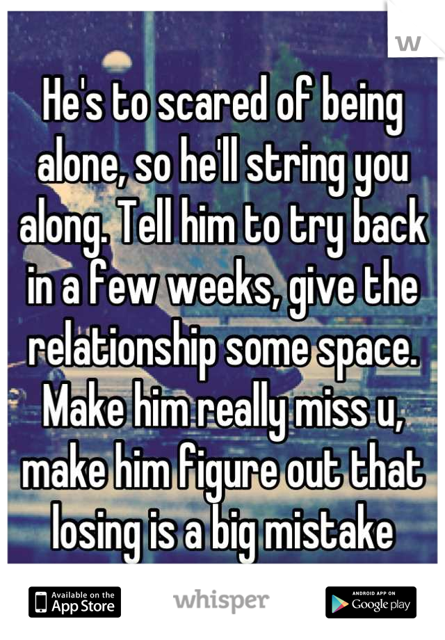 He's to scared of being alone, so he'll string you along. Tell him to try back in a few weeks, give the relationship some space. Make him really miss u, make him figure out that losing is a big mistake