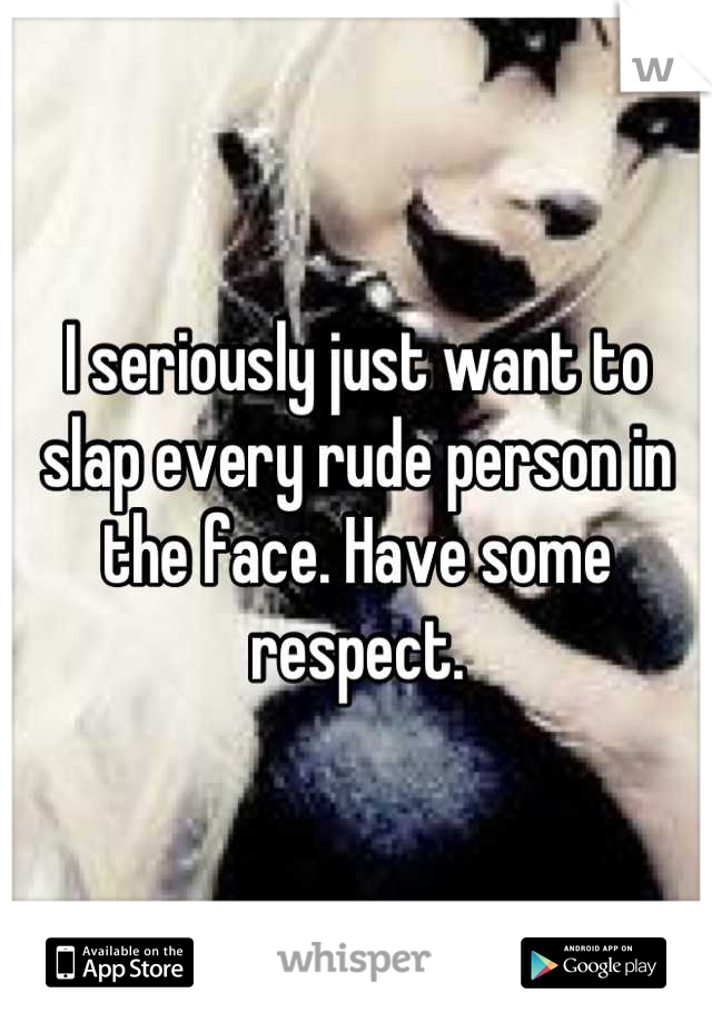 I seriously just want to slap every rude person in the face. Have some respect.