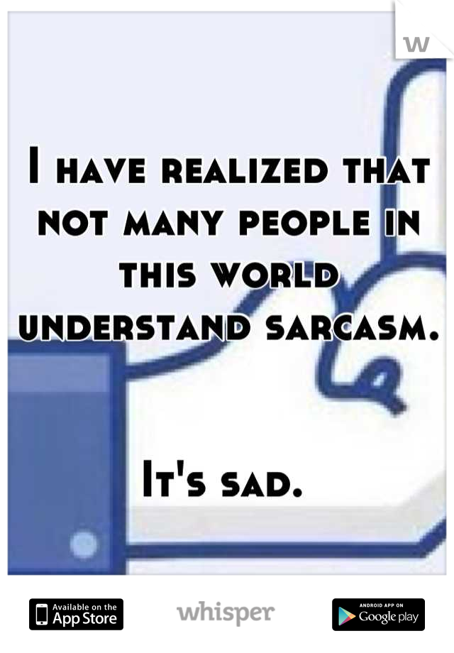 I have realized that not many people in this world understand sarcasm. 


It's sad. 