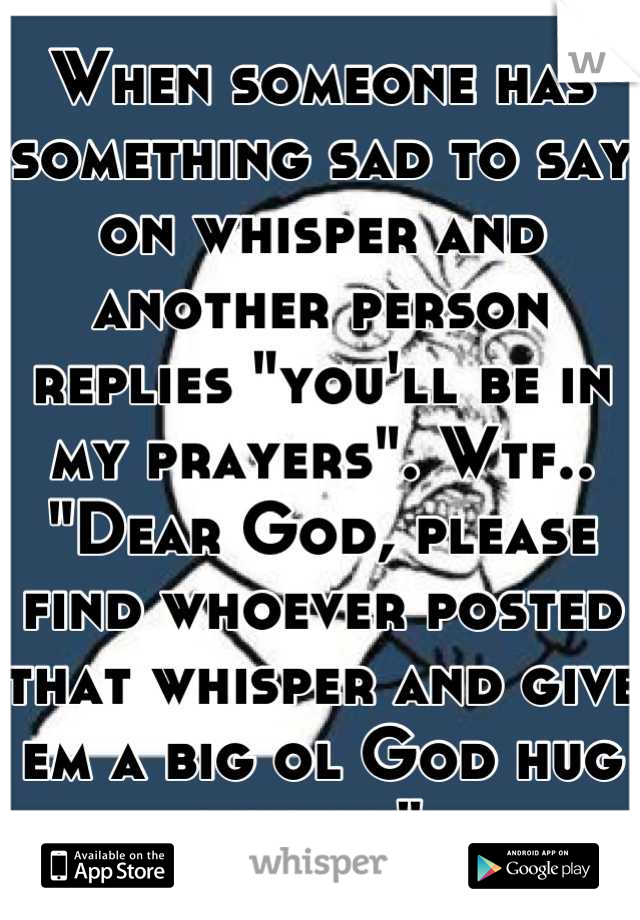 When someone has something sad to say on whisper and another person replies "you'll be in my prayers". Wtf.. "Dear God, please find whoever posted that whisper and give em a big ol God hug for me" 