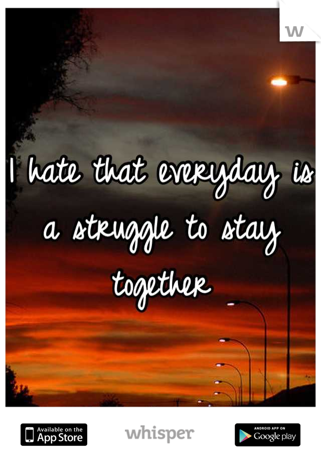 I hate that everyday is a struggle to stay together