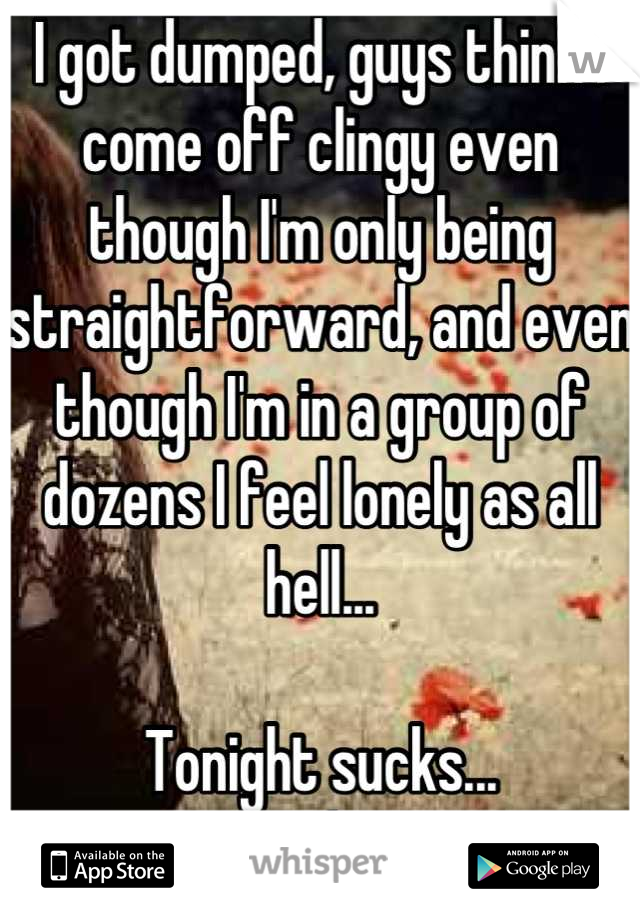 I got dumped, guys think I come off clingy even though I'm only being straightforward, and even though I'm in a group of dozens I feel lonely as all hell...

Tonight sucks...
:/