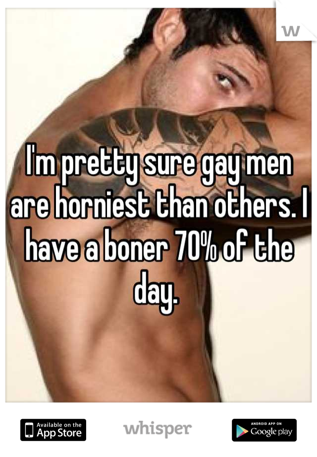 I'm pretty sure gay men are horniest than others. I have a boner 70% of the day. 