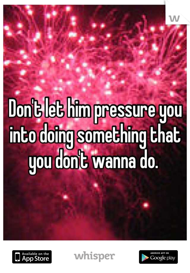Don't let him pressure you into doing something that you don't wanna do. 