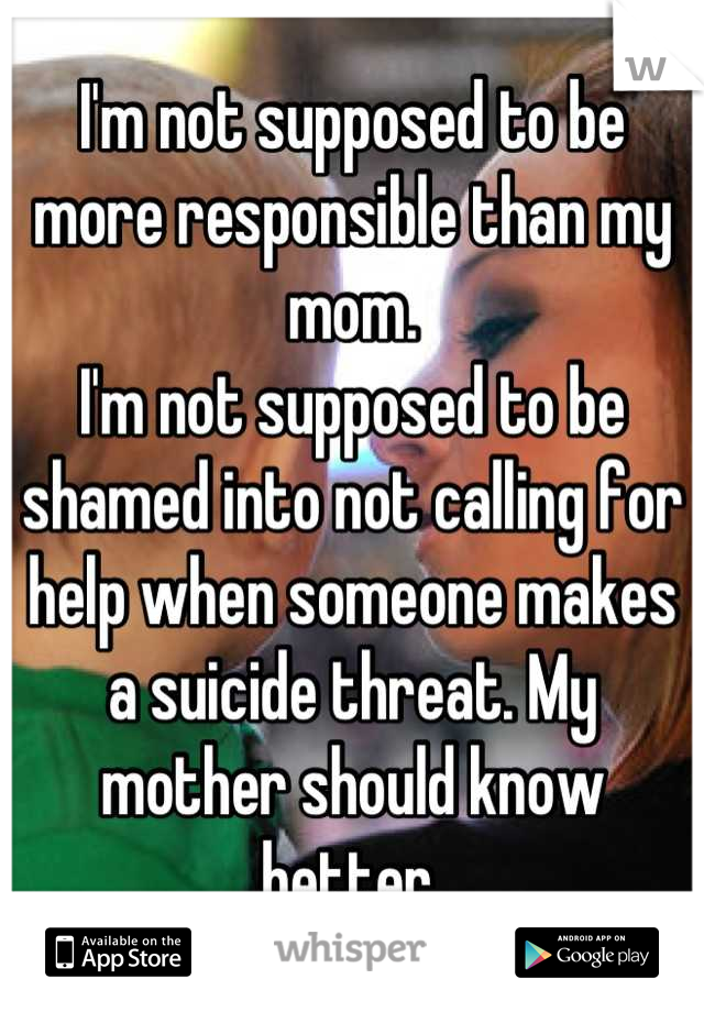 I'm not supposed to be more responsible than my mom.
I'm not supposed to be shamed into not calling for help when someone makes a suicide threat. My mother should know better.