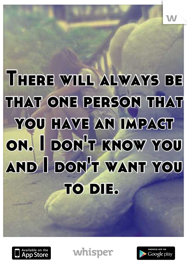 There will always be that one person that you have an impact on. I don't know you and I don't want you to die. 