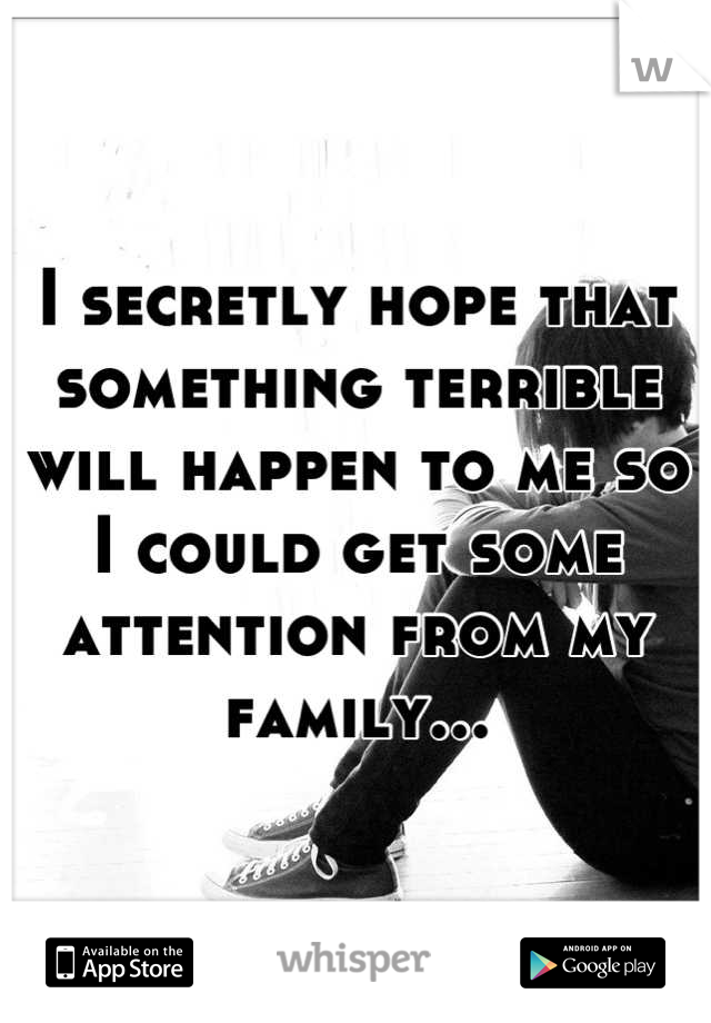 I secretly hope that something terrible will happen to me so I could get some attention from my family...