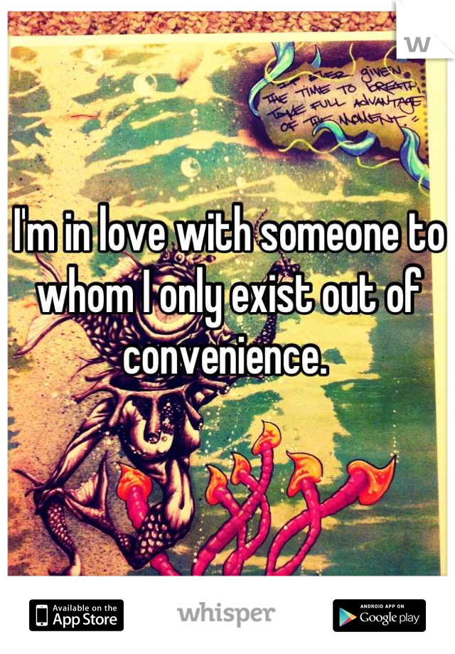 I'm in love with someone to whom I only exist out of convenience. 