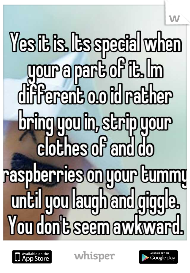 Yes it is. Its special when your a part of it. Im different o.o id rather bring you in, strip your clothes of and do raspberries on your tummy until you laugh and giggle. You don't seem awkward.