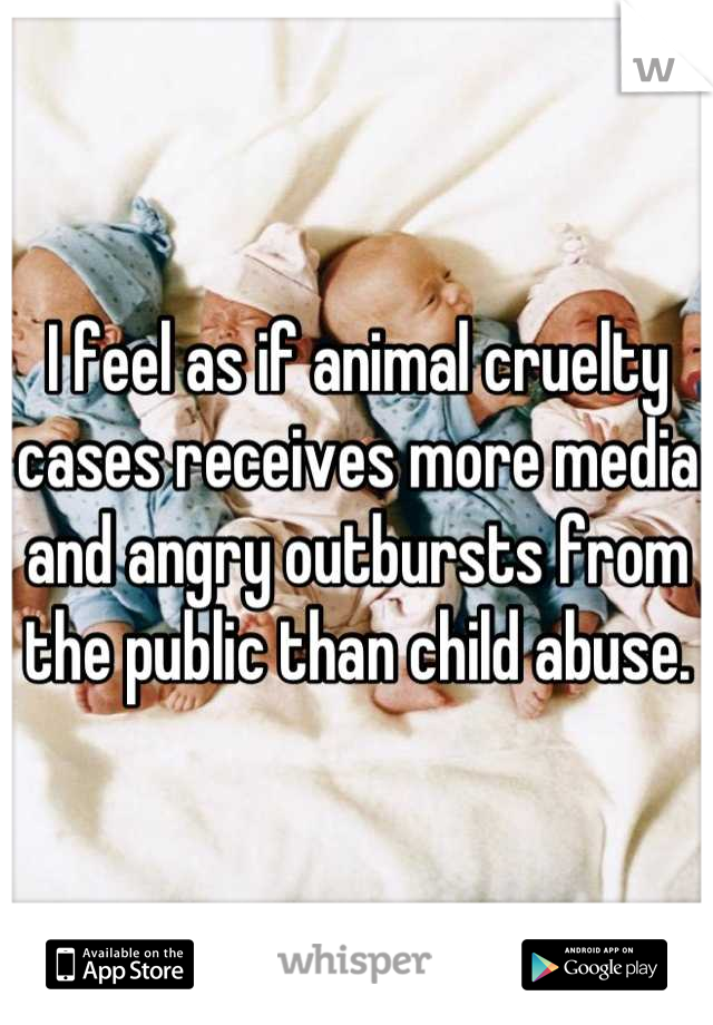 I feel as if animal cruelty cases receives more media and angry outbursts from the public than child abuse.