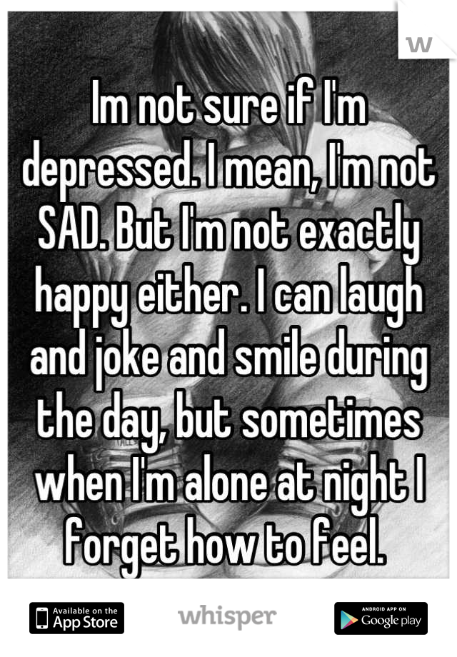 Im not sure if I'm depressed. I mean, I'm not SAD. But I'm not exactly happy either. I can laugh and joke and smile during the day, but sometimes when I'm alone at night I forget how to feel. 