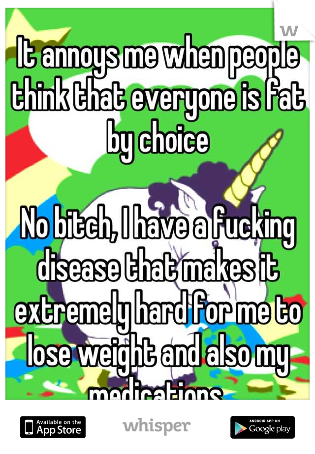 It annoys me when people think that everyone is fat by choice

No bitch, I have a fucking disease that makes it extremely hard for me to lose weight and also my medications.