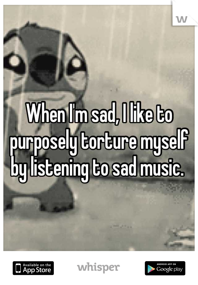 When I'm sad, I like to purposely torture myself by listening to sad music. 