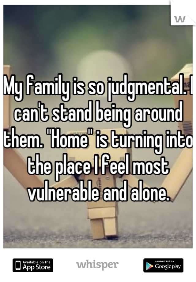 My family is so judgmental. I can't stand being around them. "Home" is turning into the place I feel most vulnerable and alone.
