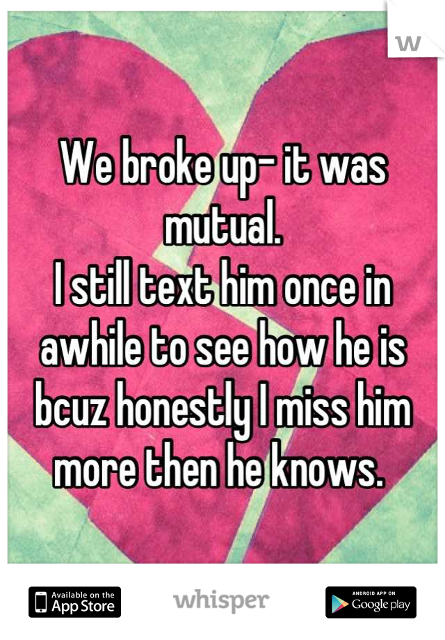 We broke up- it was mutual.
I still text him once in awhile to see how he is bcuz honestly I miss him more then he knows. 