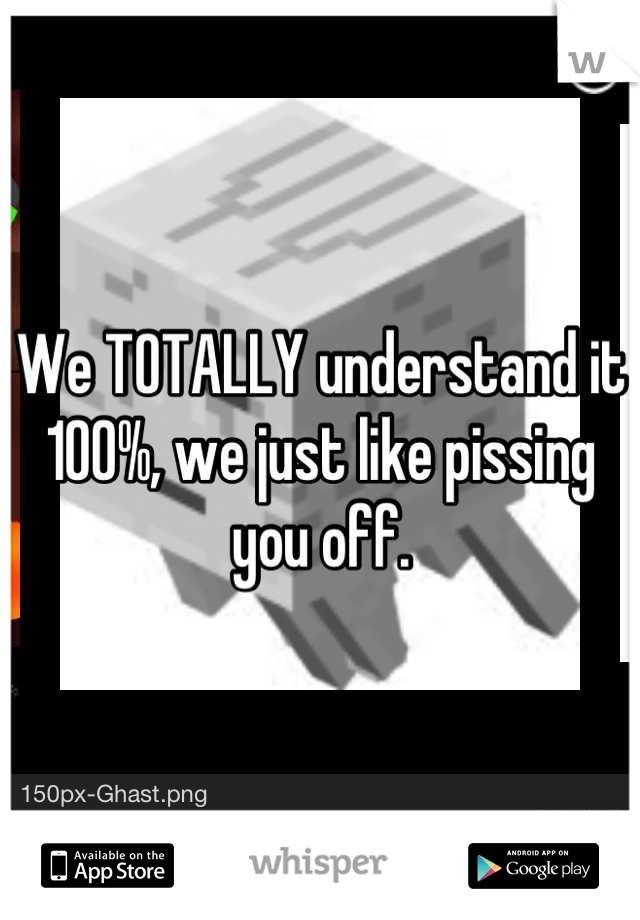 We TOTALLY understand it 100%, we just like pissing you off.