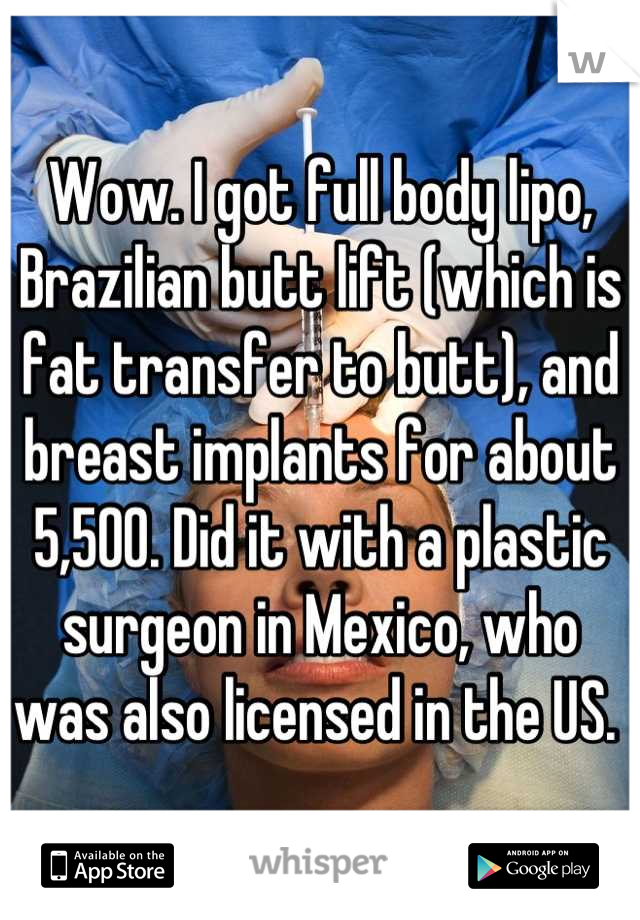 Wow. I got full body lipo, Brazilian butt lift (which is fat transfer to butt), and breast implants for about 5,500. Did it with a plastic surgeon in Mexico, who was also licensed in the US. 
