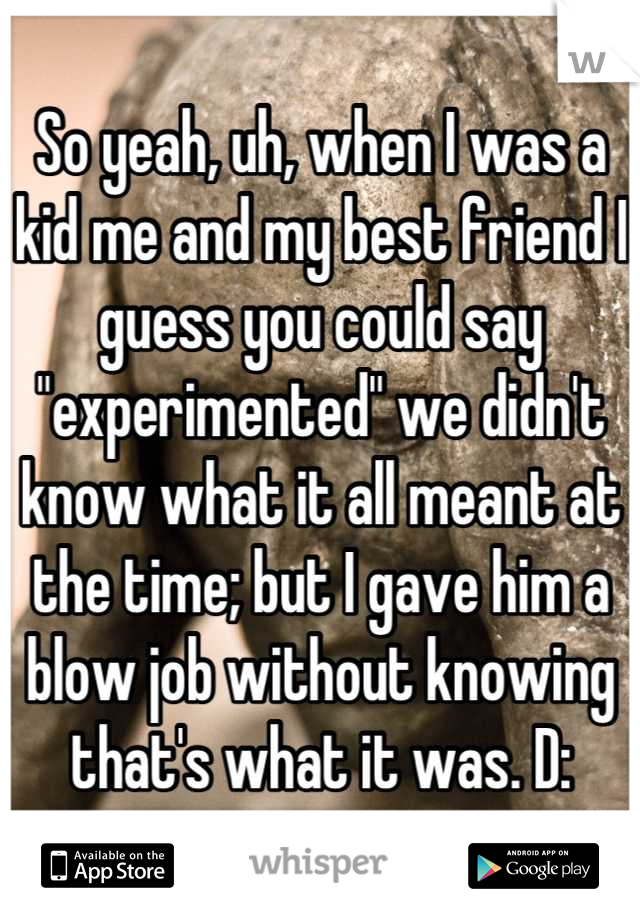 So yeah, uh, when I was a kid me and my best friend I guess you could say "experimented" we didn't know what it all meant at the time; but I gave him a blow job without knowing that's what it was. D: