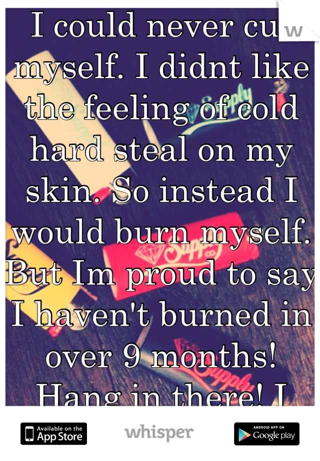 I could never cut myself. I didnt like the feeling of cold hard steal on my skin. So instead I would burn myself. But Im proud to say I haven't burned in over 9 months! Hang in there! I believe in you!