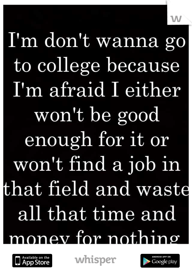 I'm don't wanna go to college because I'm afraid I either won't be good enough for it or won't find a job in that field and waste all that time and money for nothing 