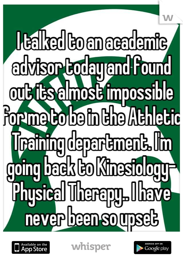 I talked to an academic advisor today and found out its almost impossible for me to be in the Athletic Training department. I'm going back to Kinesiology-Physical Therapy.. I have never been so upset