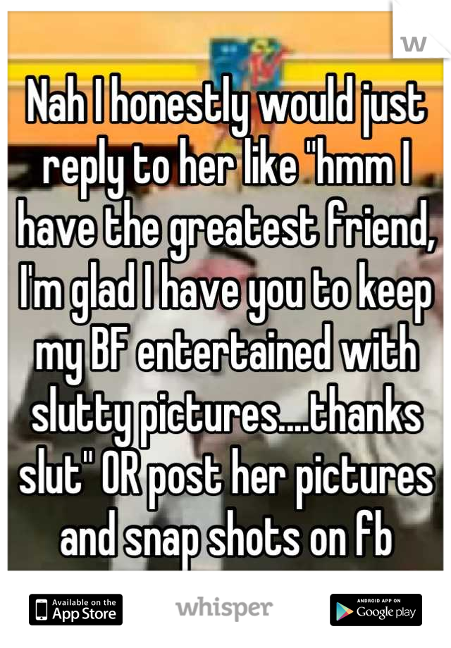 Nah I honestly would just reply to her like "hmm I have the greatest friend, I'm glad I have you to keep my BF entertained with slutty pictures....thanks slut" OR post her pictures and snap shots on fb