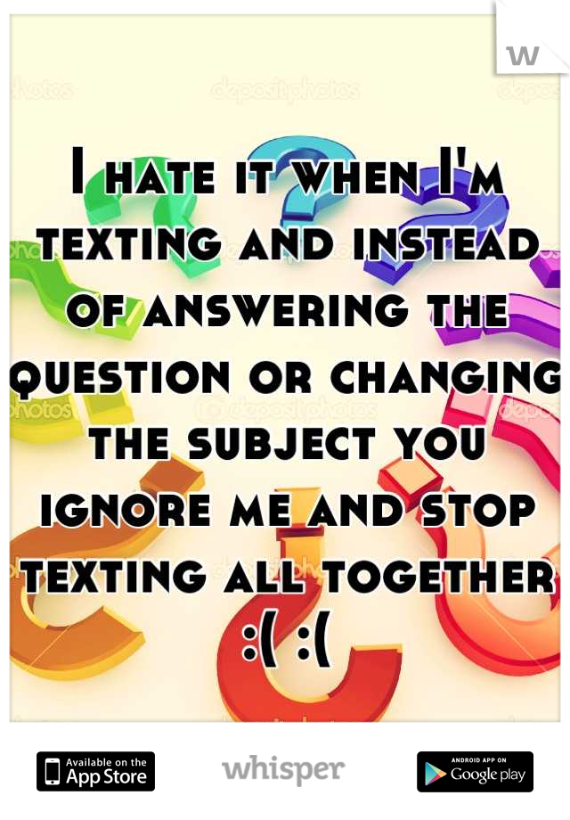 I hate it when I'm texting and instead of answering the question or changing the subject you ignore me and stop texting all together :( :(