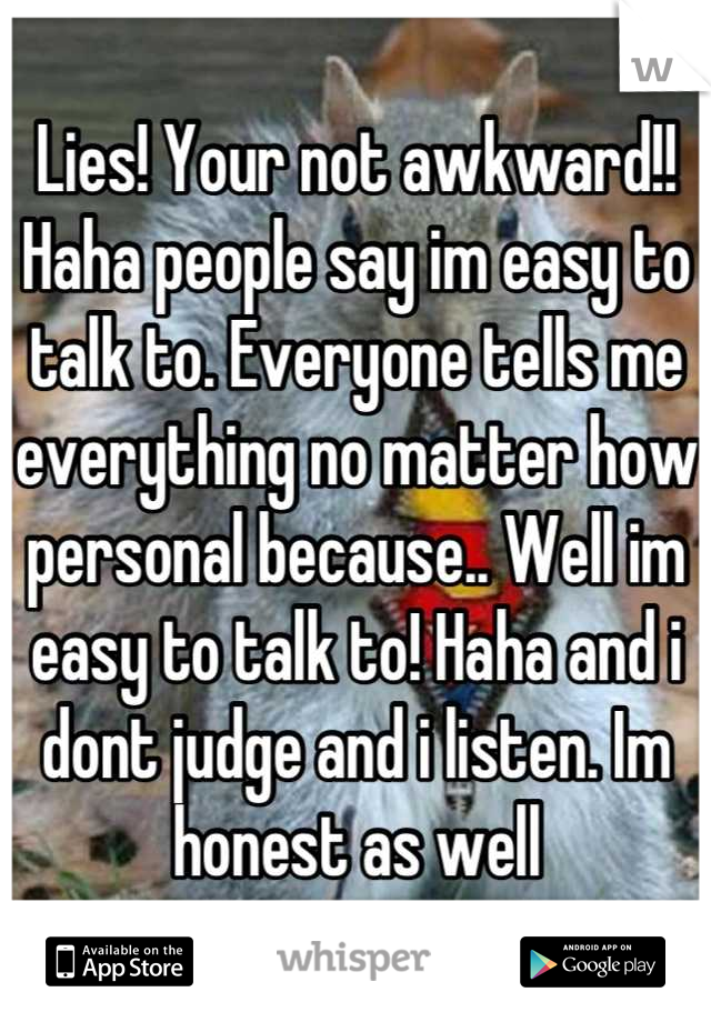 Lies! Your not awkward!! Haha people say im easy to talk to. Everyone tells me everything no matter how personal because.. Well im easy to talk to! Haha and i dont judge and i listen. Im honest as well