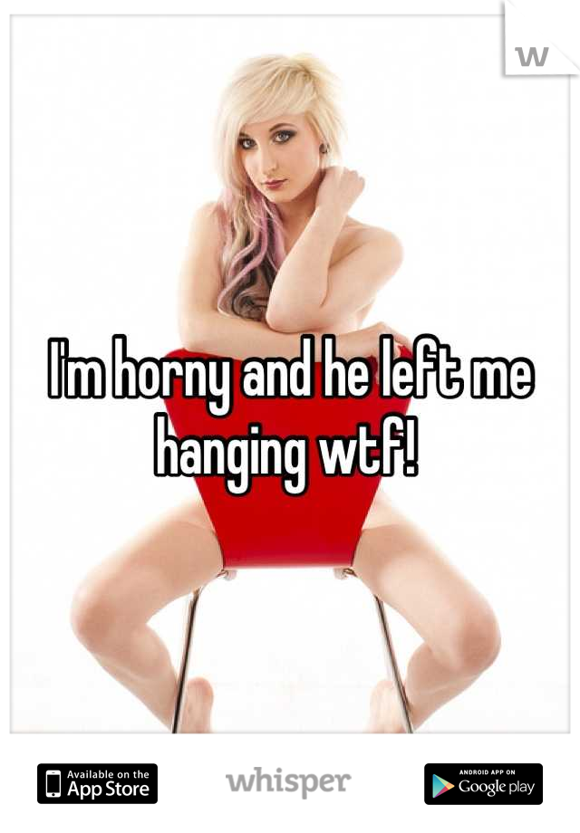 I'm horny and he left me hanging wtf! 