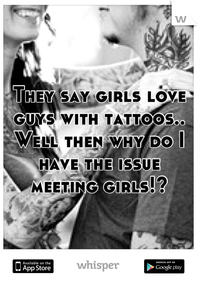They say girls love guys with tattoos.. Well then why do I have the issue meeting girls!?