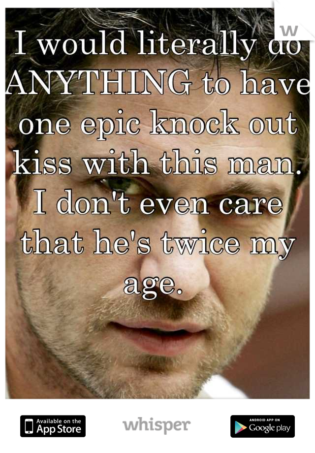 I would literally do ANYTHING to have one epic knock out kiss with this man. I don't even care that he's twice my age. 