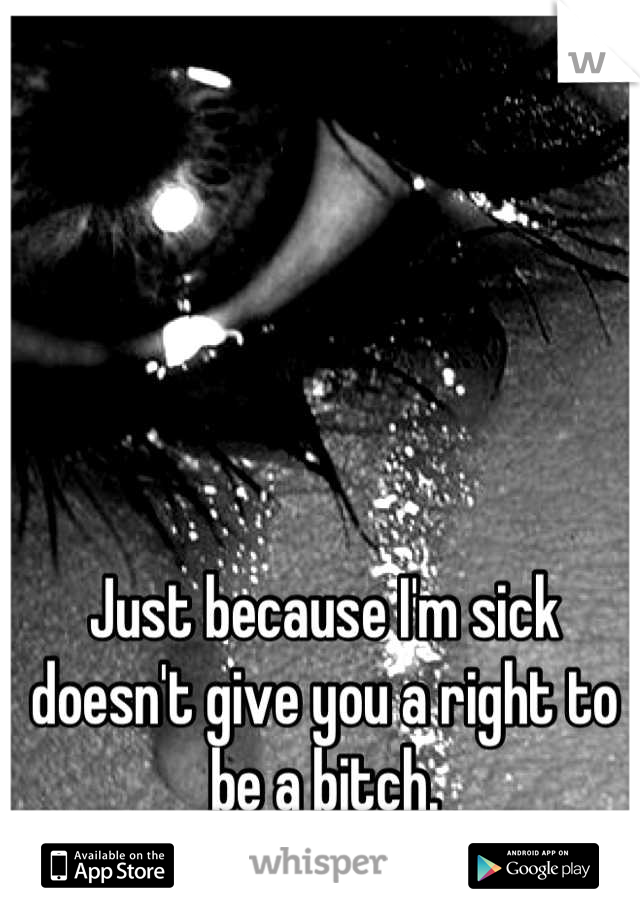 Just because I'm sick doesn't give you a right to be a bitch.