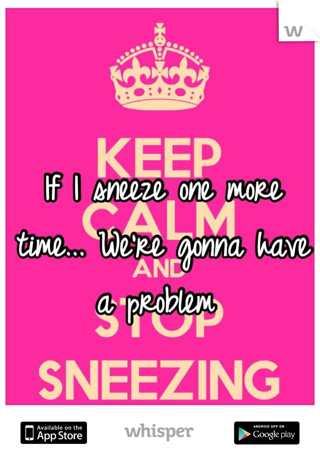 If I sneeze one more time... We're gonna have a problem 
