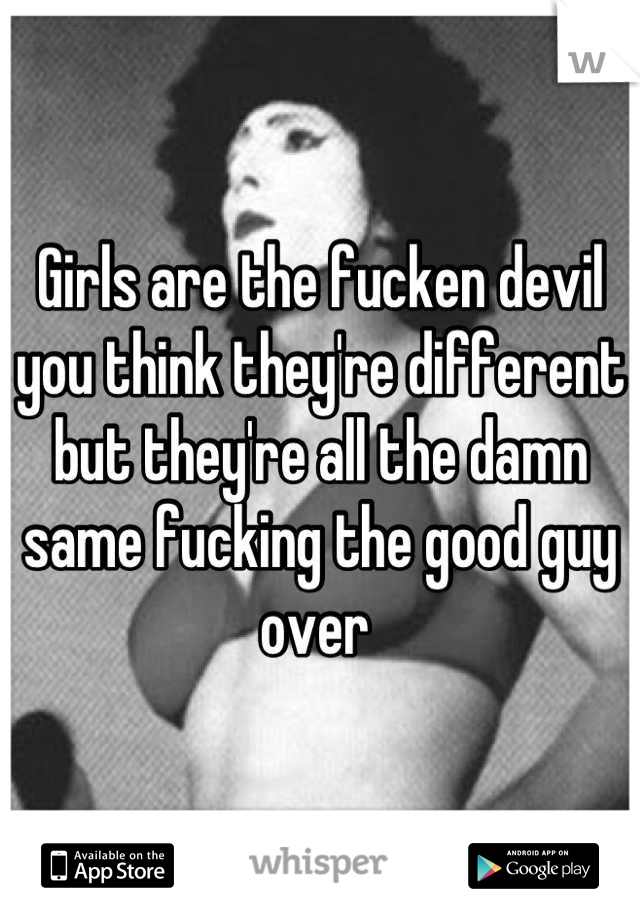 Girls are the fucken devil you think they're different but they're all the damn same fucking the good guy over 
